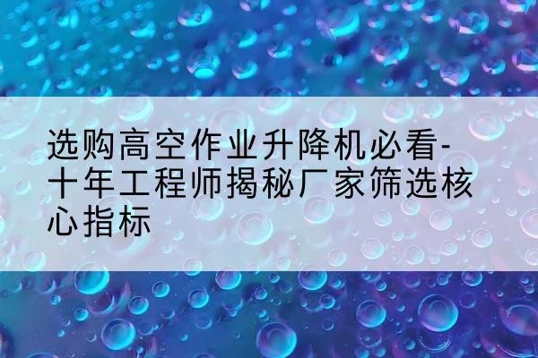 丘北高空作业升降机厂家推荐-选购高空作业升降机必看-十年工程师揭秘厂家筛选核心指标