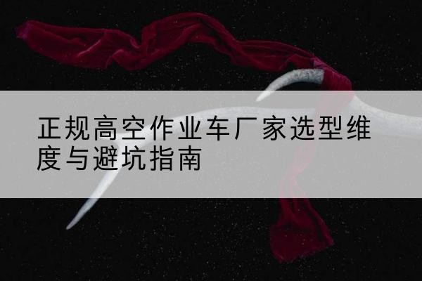 丘北高空作业车厂家-正规选型维度与避坑指南