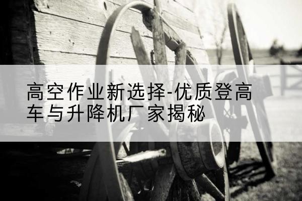 丘北登高车厂家-高空作业新选择-优质登高车与升降机厂家揭秘