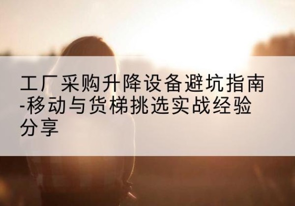 丘北移动式升降机怎么选-工厂采购升降设备避坑指南-移动与货梯挑选实战经验分享