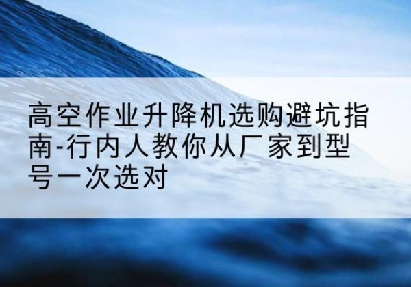 丘北升降平台厂家-高空作业升降机选购避坑指南-行内人教你从厂家到型号一次选对