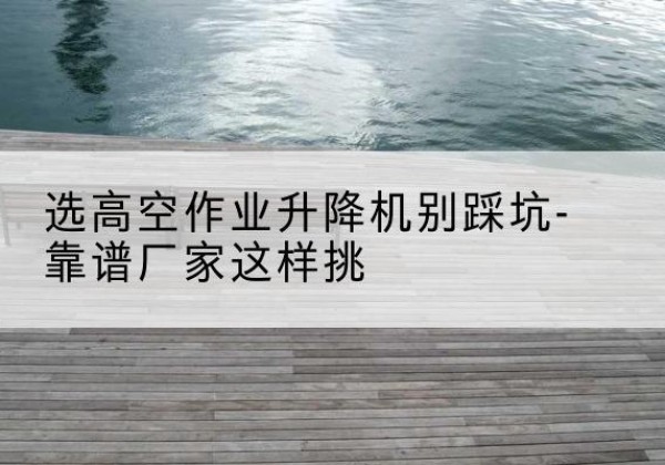 丘北剪叉式升降机厂家-选高空作业升降机别踩坑-靠谱厂家这样挑