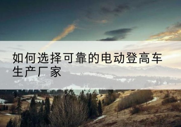 丘北电动登高车厂家-如何选择可靠的电动登高车生产厂家