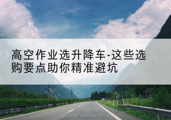 丘北升降车厂家-高空作业选升降车-这些选购要点助你*避坑