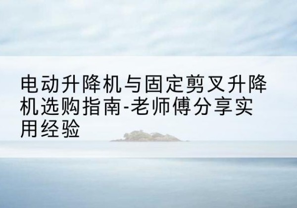 丘北电动升降机怎么选-电动升降机与固定剪叉升降机选购指南-老师傅分享实用经验