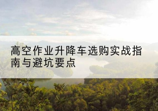 丘北升降车怎么选-高空作业升降车选购实战指南与避坑要点