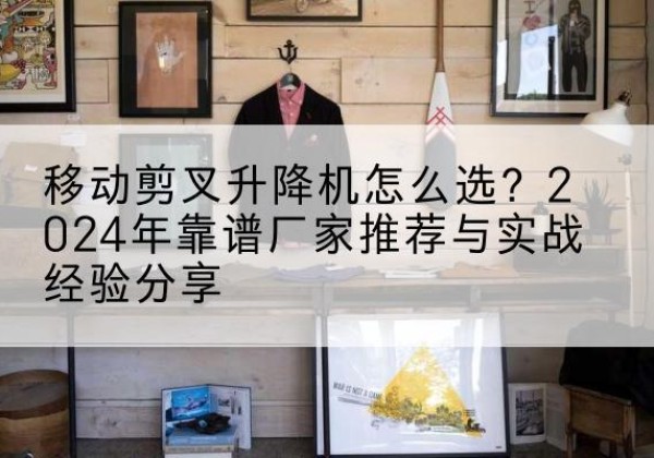 丘北升降平台厂家推荐-移动剪叉升降机怎么选？2024年靠谱厂家推荐与实战经验分享