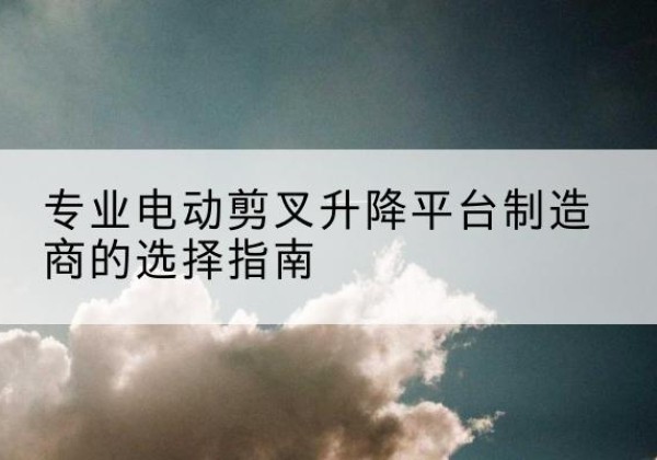 丘北电动剪叉升降平台厂家-专业电动剪叉升降平台制造商的选择指南