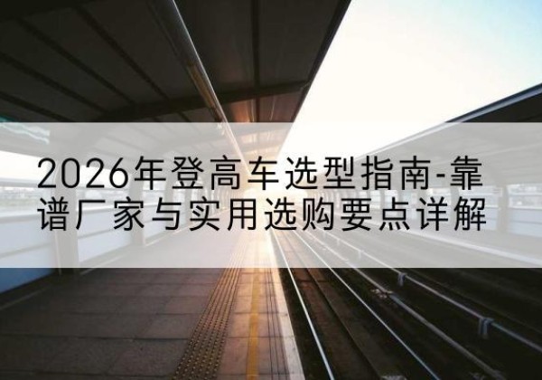 丘北登高车厂家推荐-2026年登高车选型指南-靠谱厂家与实用选购要点详解