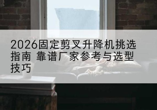 丘北固定剪叉升降机厂家推荐-2026固定剪叉升降机挑选指南 靠谱厂家参考与选型技巧