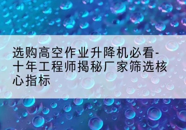 丘北高空作业升降机厂家推荐-选购高空作业升降机必看-十年工程师揭秘厂家筛选核心指标