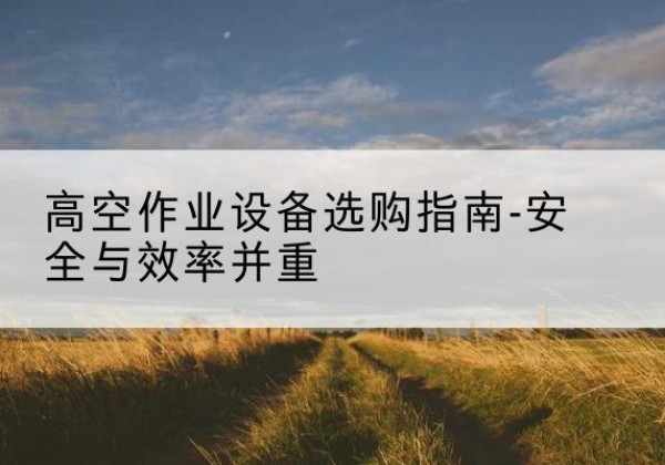 丘北登高车怎么选-高空作业设备选购指南-安全与效率并重